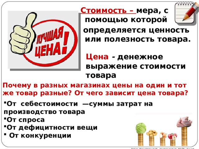 Стоимость – мера, с помощью которой  определяется ценность или полезность товара. Цена - денежное выражение стоимости товара Почему в разных магазинах цены на один и тот же товар разные? От чего зависит цена товара? От себестоимости —суммы затрат на производство товара От спроса От дефицитности вещи  От конкуренции Автор: Михайлова Н.М.- преподаватель МАОУ «Лицей № 21» 