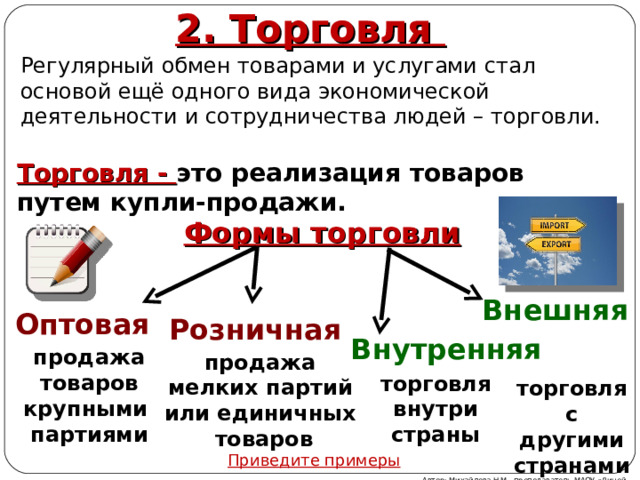 2. Торговля Регулярный обмен товарами и услугами стал основой ещё одного вида экономической деятельности и сотрудничества людей – торговли. Торговля - это реализация товаров путем купли-продажи. Формы торговли Внешняя Оптовая  Розничная  Внутренняя продажа товаров крупными партиями продажа мелких партий или единичных  товаров торговля внутри страны торговля с другими странами Приведите примеры Автор: Михайлова Н.М.- преподаватель МАОУ «Лицей № 21» 