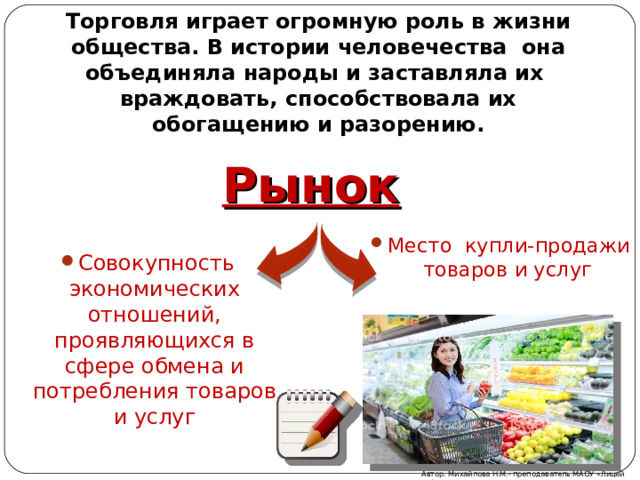 Торговля играет огромную роль в жизни общества. В истории человечества она объединяла народы и заставляла их враждовать, способствовала их обогащению и разорению. Рынок Место купли-продажи товаров и услуг Совокупность экономических отношений, проявляющихся в сфере обмена и потребления товаров и услуг  Автор: Михайлова Н.М.- преподаватель МАОУ «Лицей № 21» 