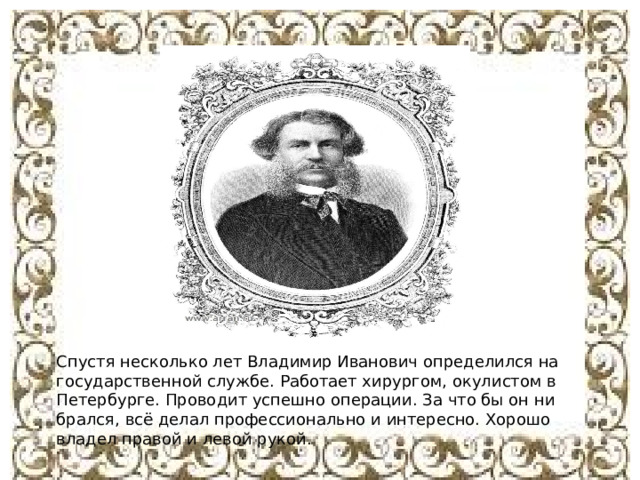 Спустя несколько лет Владимир Иванович определился на государственной службе. Работает хирургом, окулистом в Петербурге. Проводит успешно операции. За что бы он ни брался, всё делал профессионально и интересно. Хорошо владел правой и левой рукой. 