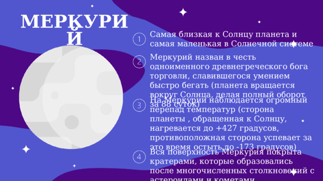МЕРКУРИЙ Самая близкая к Солнцу планета и самая маленькая в Солнечной системе Меркурий назван в честь одноименного древнегреческого бога торговли, славившегося умением быстро бегать (планета вращается вокруг Солнца, делая полный оборот за 88 суток) На Меркурии наблюдается огромный перепад температур (сторона планеты , обращенная к Солнцу, нагревается до +427 градусов, противоположная сторона успевает за это время остыть до -173 градусов) Вся поверхность Меркурия покрыта кратерами, которые образовались после многочисленных столкновений с астероидами и кометами 