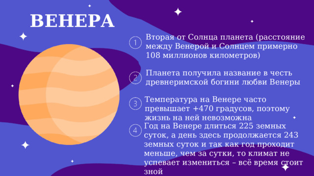 ВЕНЕРА Вторая от Солнца планета (расстояние между Венерой и Солнцем примерно 108 миллионов километров) Планета получила название в честь древнеримской богини любви Венеры Температура на Венере часто превышает +470 градусов, поэтому жизнь на ней невозможна Год на Венере длиться 225 земных суток, а день здесь продолжается 243 земных суток и так как год проходит меньше, чем за сутки, то климат не успевает измениться – всё время стоит зной 