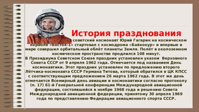    История празднования   12 апреля 1961 года советский космонавт Юрий Гагарин на космическом корабле «Восток-1» стартовал с космодрома «Байконур» и впервые в мире совершил орбитальный облёт планеты Земля. Полёт в околоземном космическом пространстве продлился 108 минут.  В Президиума Советском Союзе праздник установлен указом  Верховного Совета СССР от 9 апреля 1962 года. Отмечается под названием День космонавтики. Этот праздник установлен по предложению второго Лётчика-космонавта СССР Германа Титова, который обратился в ЦК КПСС с соответствующим предложением 26 марта 1962 года. В этот же день отмечается Всемирный день авиации и космонавтики согласно протоколу (п. 17) 61-й Генеральной конференции Международной авиационной федерации, состоявшейся в ноябре 1968 года и решению Совета Международной авиационной федерации, принятому 30 апреля 1969 года по представлению Федерации авиационного спорта СССР.   