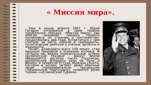 « Миссия мира». Уже в конце апреля 1961 г. Юрий Гагарин отправился в свою первую зарубежную поездку. «Миссия мира», как иногда называют поездку первого космонавта по странам и континентам, продолжалась два года. Встретиться с ним считали за честь короли и президенты, политические деятели и учёные, артисты и музыканты. Полёт, длившийся всего 108 минут, стал мощным прорывом в освоении космоса. И сегодня мы видим поразительные успехи космической техники - вокруг Земли обращаются десятки тысяч спутников, космические аппараты сели на Луну и Венеру и привезли оттуда образцы грунта. Сегодня в космос летают даже обычные люди (предварительно прошедшие специальную подготовку), появился даже термин «космический туризм». 