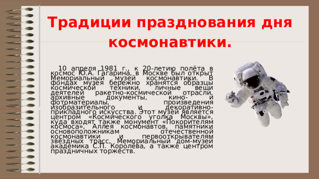 Традиции празднования дня космонавтики.   10 апреля 1981 г., к 20-летию полёта в космос Ю.А. Гагарина, в Москве был открыт Мемориальный музей космонавтики. В фондах музея бережно хранятся образцы космической техники, личные вещи деятелей ракетно-космической отрасли, архивные документы, кино- и фотоматериалы, произведения изобразительного и декоративно-прикладного искусства. Этот музей является центром «Космического уголка Москвы», куда входят также монумент «Покорителям космоса», Аллея космонавтов, памятники основоположникам отечественной космонавтики и первооткрывателям звёздных трасс, Мемориальный дом-музей академика С.П. Королёва, а также центром праздничных торжеств. 