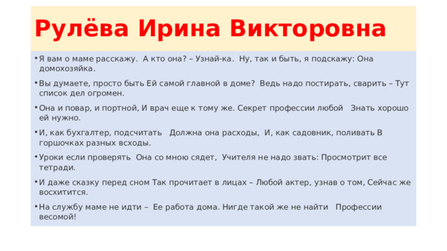 Рулёва Ирина Викторовна Я вам о маме расскажу. А кто она? – Узнай-ка. Ну, так и быть, я подскажу: Она домохозяйка. Вы думаете, просто быть Ей самой главной в доме? Ведь надо постирать, сварить – Тут список дел огромен. Она и повар, и портной, И врач еще к тому же. Секрет профессии любой Знать хорошо ей нужно. И, как бухгалтер, подсчитать Должна она расходы, И, как садовник, поливать В горшочках разных всходы. Уроки если проверять Она со мною сядет, Учителя не надо звать: Просмотрит все тетради. И даже сказку перед сном Так прочитает в лицах – Любой актер, узнав о том, Сейчас же восхитится. На службу маме не идти – Ее работа дома. Нигде такой же не найти Профессии весомой! 