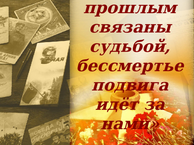 «Мы с прошлым связаны судьбой,  бессмертье подвига  идёт за нами» 
