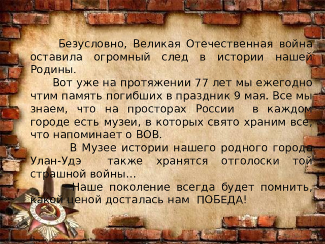  Безусловно, Великая Отечественная война оставила огромный след в истории нашей Родины.  Вот уже на протяжении 77 лет мы ежегодно чтим память погибших в праздник 9 мая. Все мы знаем, что на просторах России в каждом городе есть музеи, в которых свято храним все, что напоминает о ВОВ.  В Музее истории нашего родного города Улан-Удэ также хранятся отголоски той страшной войны…  Наше поколение всегда будет помнить, какой ценой досталась нам ПОБЕДА! 