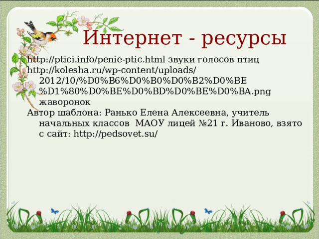 Интернет - ресурсы http://ptici.info/penie-ptic.html звуки голосов птиц http://kolesha.ru/wp-content/uploads/2012/10/%D0%B6%D0%B0%D0%B2%D0%BE%D1%80%D0%BE%D0%BD%D0%BE%D0%BA.png жаворонок Автор шаблона: Ранько Елена Алексеевна, учитель начальных классов МАОУ лицей №21 г. Иваново, взято с сайт: http://pedsovet.su/ 
