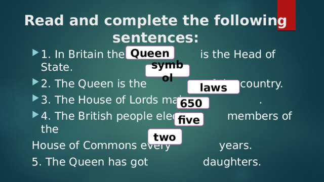 Read and complete the following sentences: Queen 1. In Britain the is the Head of State. 2. The Queen is the of the country. 3. The House of Lords makes . 4. The British people elect members of the House of Commons every years. 5. The Queen has got daughters. symbol laws 650 five two 