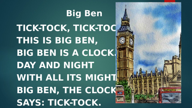 Big Ben     TICK-TOCK, TICK-TOCK.  THIS IS BIG BEN,  BIG BEN IS A CLOCK.  DAY AND NIGHT  WITH ALL ITS MIGHT  BIG BEN, THE CLOCK  SAYS: TICK-TOCK. 
