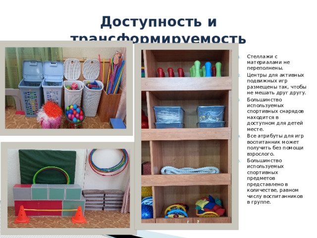 Доступность и трансформируемость Стеллажи с материалами не переполнены. Центры для активных подвижных игр размещены так, чтобы не мешать друг другу. Большинство используемых спортивных снарядов находится в доступном для детей месте. Все атрибуты для игр воспитанник может получить без помощи взрослого. Большинство используемых спортивных предметов представлено в количестве, равном числу воспитанников в группе. 