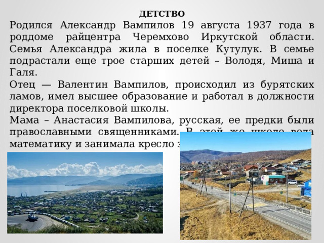 ДЕТСТВО Родился Александр Вампилов 19 августа 1937 года в роддоме райцентра Черемхово Иркутской области. Семья Александра жила в поселке Кутулук. В семье подрастали еще трое старших детей – Володя, Миша и Галя. Отец — Валентин Вампилов, происходил из бурятских ламов, имел высшее образование и работал в должности директора поселковой школы. Мама – Анастасия Вампилова, русская, ее предки были православными священниками. В этой же школе вела математику и занимала кресло завуча . 