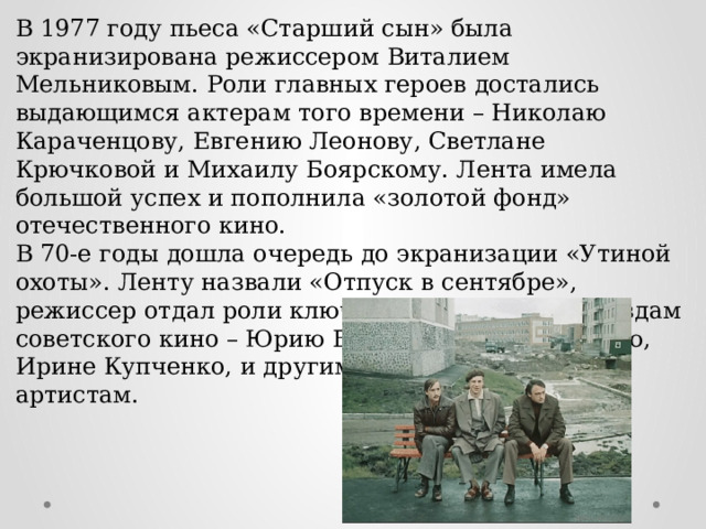 В 1977 году пьеса «Старший сын» была экранизирована режиссером Виталием Мельниковым. Роли главных героев достались выдающимся актерам того времени – Николаю Караченцову, Евгению Леонову, Светлане Крючковой и Михаилу Боярскому. Лента имела большой успех и пополнила «золотой фонд» отечественного кино. В 70-е годы дошла очередь до экранизации «Утиной охоты». Ленту назвали «Отпуск в сентябре», режиссер отдал роли ключевых персонажей звездам советского кино – Юрию Богатыреву, Олегу Далю, Ирине Купченко, и другим, не менее известным артистам. 