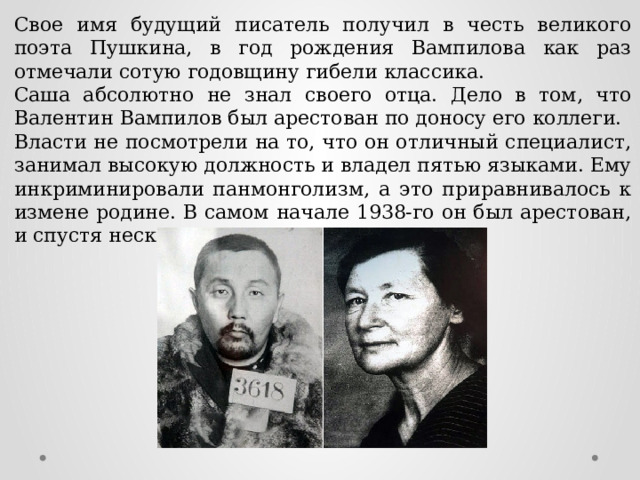 Свое имя будущий писатель получил в честь великого поэта Пушкина, в год рождения Вампилова как раз отмечали сотую годовщину гибели классика. Саша абсолютно не знал своего отца. Дело в том, что Валентин Вампилов был арестован по доносу его коллеги. Власти не посмотрели на то, что он отличный специалист, занимал высокую должность и владел пятью языками. Ему инкриминировали панмонголизм, а это приравнивалось к измене родине. В самом начале 1938-го он был арестован, и спустя несколько месяцев расстрелян. 