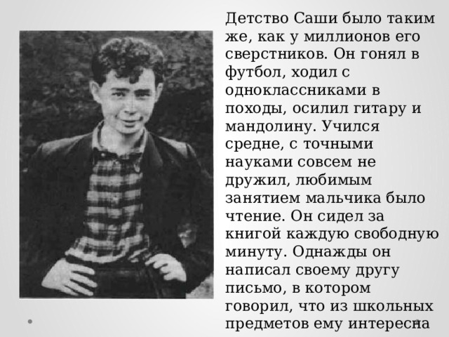 Детство Саши было таким же, как у миллионов его сверстников. Он гонял в футбол, ходил с одноклассниками в походы, осилил гитару и мандолину. Учился средне, с точными науками совсем не дружил, любимым занятием мальчика было чтение. Он сидел за книгой каждую свободную минуту. Однажды он написал своему другу письмо, в котором говорил, что из школьных предметов ему интересна только литература, а все остальное он учить не хочет. Он готов был читать сутками напролет, забыв о еде и сне. 