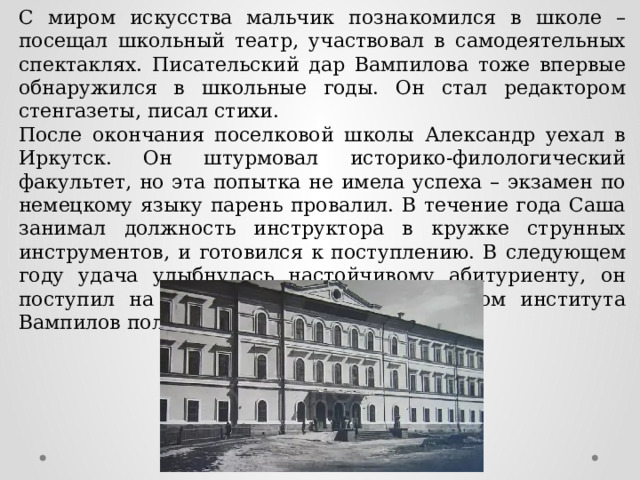 С миром искусства мальчик познакомился в школе – посещал школьный театр, участвовал в самодеятельных спектаклях. Писательский дар Вампилова тоже впервые обнаружился в школьные годы. Он стал редактором стенгазеты, писал стихи. После окончания поселковой школы Александр уехал в Иркутск. Он штурмовал историко-филологический факультет, но эта попытка не имела успеха – экзамен по немецкому языку парень провалил. В течение года Саша занимал должность инструктора в кружке струнных инструментов, и готовился к поступлению. В следующем году удача улыбнулась настойчивому абитуриенту, он поступил на выбранный факультет. Диплом института Вампилов получил в 1960 году. 