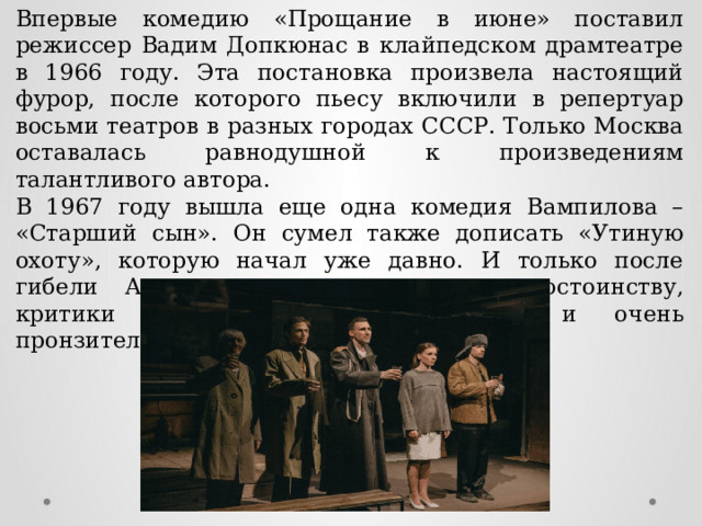 Впервые комедию «Прощание в июне» поставил режиссер Вадим Допкюнас в клайпедском драмтеатре в 1966 году. Эта постановка произвела настоящий фурор, после которого пьесу включили в репертуар восьми театров в разных городах СССР. Только Москва оставалась равнодушной к произведениям талантливого автора. В 1967 году вышла еще одна комедия Вампилова – «Старший сын». Он сумел также дописать «Утиную охоту», которую начал уже давно. И только после гибели Александра их оценили по достоинству, критики назвали их талантливыми и очень пронзительными сочинениями. 