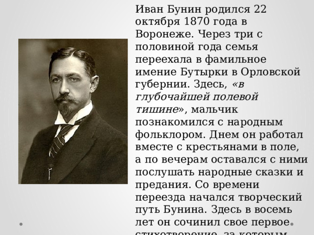 Иван Бунин родился 22 октября 1870 года в Воронеже. Через три с половиной года семья переехала в фамильное имение Бутырки в Орловской губернии. Здесь, «в глубочайшей полевой тишине », мальчик познакомился с народным фольклором. Днем он работал вместе с крестьянами в поле, а по вечерам оставался с ними послушать народные сказки и предания. Со времени переезда начался творческий путь Бунина. Здесь в восемь лет он сочинил свое первое стихотворение, за которым последовали очерки и рассказы. Юный писатель подражал в своей манере то Александру Пушкину, то Михаилу Лермонтову. 