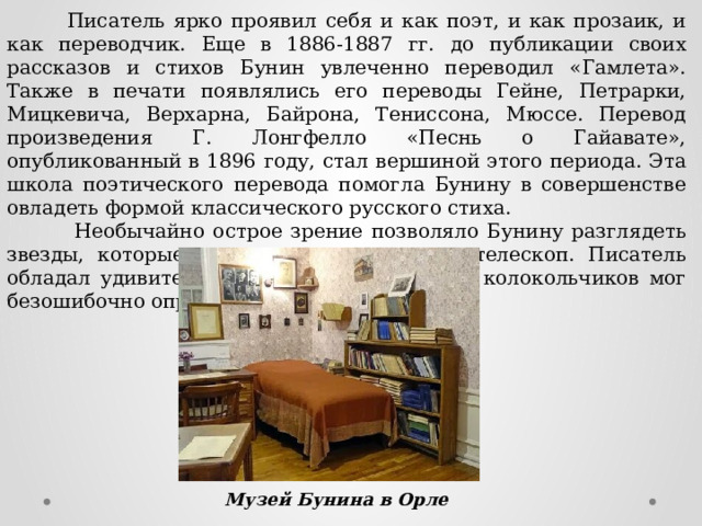  Писатель ярко проявил себя и как поэт, и как прозаик, и как переводчик. Еще в 1886-1887 гг. до публикации своих рассказов и стихов Бунин увлеченно переводил «Гамлета». Также в печати появлялись его переводы Гейне, Петрарки, Мицкевича, Верхарна, Байрона, Тениссона, Мюссе. Перевод произведения Г. Лонгфелло «Песнь о Гайавате», опубликованный в 1896 году, стал вершиной этого периода. Эта школа поэтического перевода помогла Бунину в совершенстве овладеть формой классического русского стиха.  Необычайно острое зрение позволяло Бунину разглядеть звезды, которые другие видели только в телескоп. Писатель обладал удивительным слухом, он по звуку колокольчиков мог безошибочно определить, кто едет. Музей Бунина в Орле 
