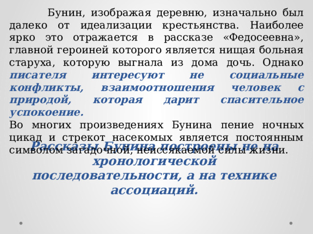  Бунин, изображая деревню, изначально был далеко от идеализации крестьянства. Наиболее ярко это отражается в рассказе «Федосеевна», главной героиней которого является нищая больная старуха, которую выгнала из дома дочь. Однако писателя интересуют не социальные конфликты, взаимоотношения человек с природой, которая дарит спасительное успокоение.  Во многих произведениях Бунина пение ночных цикад и стрекот насекомых является постоянным символом загадочной, неиссякаемой силы жизни. Рассказы Бунина построены не на хронологической последовательности, а на технике ассоциаций. 