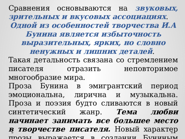 Сравнения основываются на звуковых, зрительных и вкусовых ассоциациях . Одной из особенностей творчества И.А Бунина является избыточность выразительных, ярких, но словно ненужных и лишних деталей . Такая детальность связана со стремлением писателя отразить неповторимое многообразие мира. Проза Бунина в эмигрантский период эмоциональна, лирична и музыкальна. Проза и поэзия будто сливаются в новый синтетический жанр. Тема любви начинает занимать все большее место в творчестве писателя. Новый характер прозы выражается в создании Буниным нового жанра – миниатюр. Наиболее ярким произведение Бунина в эмиграции является «Жизнь Арсеньева». 