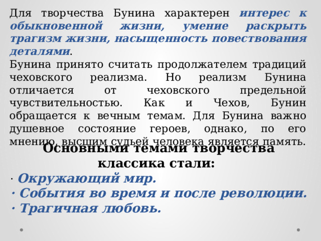 Для творчества Бунина характерен интерес к обыкновенной жизни, умение раскрыть трагизм жизни, насыщенность повествования деталями . Бунина принято считать продолжателем традиций чеховского реализма. Но реализм Бунина отличается от чеховского предельной чувствительностью. Как и Чехов, Бунин обращается к вечным темам. Для Бунина важно душевное состояние героев, однако, по его мнению, высшим судьей человека является память. Основными темами творчества классика стали: · Окружающий мир. · События во время и после революции. · Трагичная любовь. 