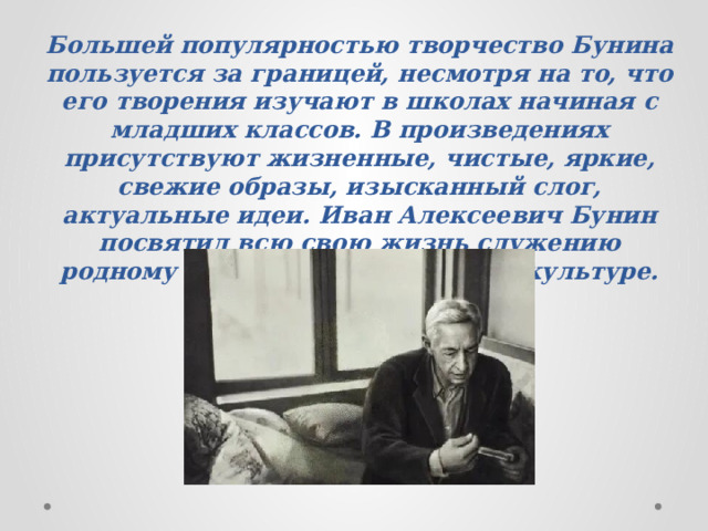 Большей популярностью творчество Бунина пользуется за границей, несмотря на то, что его творения изучают в школах начиная с младших классов. В произведениях присутствуют жизненные, чистые, яркие, свежие образы, изысканный слог, актуальные идеи. Иван Алексеевич Бунин посвятил всю свою жизнь служению родному языку, земле и русской культуре. 