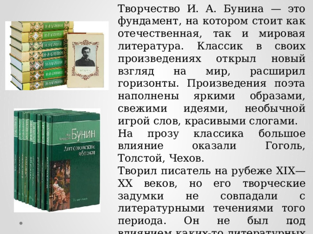 Творчество И. А. Бунина — это фундамент, на котором стоит как отечественная, так и мировая литература. Классик в своих произведениях открыл новый взгляд на мир, расширил горизонты. Произведения поэта наполнены яркими образами, свежими идеями, необычной игрой слов, красивыми слогами. На прозу классика большое влияние оказали Гоголь, Толстой, Чехов. Творил писатель на рубеже ХIХ—ХХ веков, но его творческие задумки не совпадали с литературными течениями того периода. Он не был под влиянием каких-то литературных школ, был свободным. 