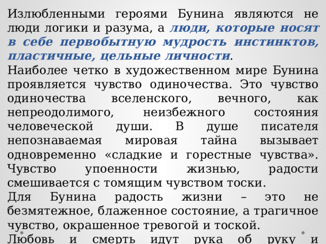 Излюбленными героями Бунина являются не люди логики и разума, а люди, которые носят в себе первобытную мудрость инстинктов, пластичные, цельные личности . Наиболее четко в художественном мире Бунина проявляется чувство одиночества. Это чувство одиночества вселенского, вечного, как непреодолимого, неизбежного состояния человеческой души. В душе писателя непознаваемая мировая тайна вызывает одновременно «сладкие и горестные чувства». Чувство упоенности жизнью, радости смешивается с томящим чувством тоски. Для Бунина радость жизни – это не безмятежное, блаженное состояние, а трагичное чувство, окрашенное тревогой и тоской. Любовь и смерть идут рука об руку и неожиданно соединяются с творчеством. 