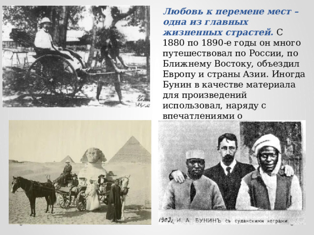Любовь к перемене мест – одна из главных жизненных страстей. С 1880 по 1890-е годы он много путешествовал по России, по Ближнему Востоку, объездил Европу и страны Азии. Иногда Бунин в качестве материала для произведений использовал, наряду с впечатлениями о действительности русской глубинки, и зарубежные наблюдения. 