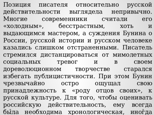 Позиция писателя относительно русской действительности выглядела непривычно. Многие современники считали его «холодным», бесстрастным, хоть и выдающимся мастером, а суждения Бунина о России, русской истории и русском человеке казались слишком отстраненными. Писатель стремился дистанцироваться от мимолетных социальных тревог и в своем дореволюционном творчестве старался избегать публицистичности. При этом Бунин чрезвычайно остро ощущал свою принадлежность к «роду отцов своих», к русской культуре. Для того, чтобы оценивать российскую действительность, ему всегда была необходима хронологическая, иногда географическая, дистанция. Например, во время пребывания в Италии он писал о русской деревне, а в России писал о Ближнем Востоке, Индии, Цейлоне. 