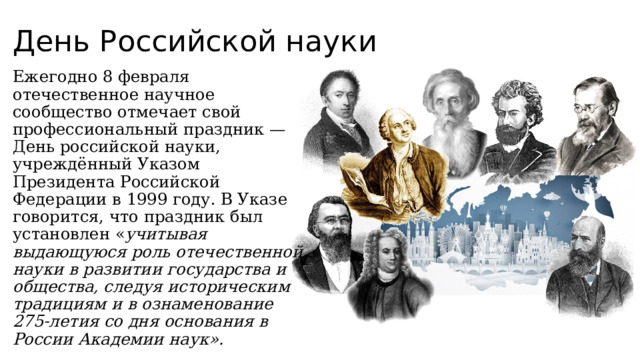 День Российской науки Ежегодно 8 февраля отечественное научное сообщество отмечает свой профессиональный праздник — День российской науки, учреждённый Указом Президента Российской Федерации в 1999 году. В Указе говорится, что праздник был установлен « учитывая выдающуюся роль отечественной науки в развитии государства и общества, следуя историческим традициям и в ознаменование 275-летия со дня основания в России Академии наук».   