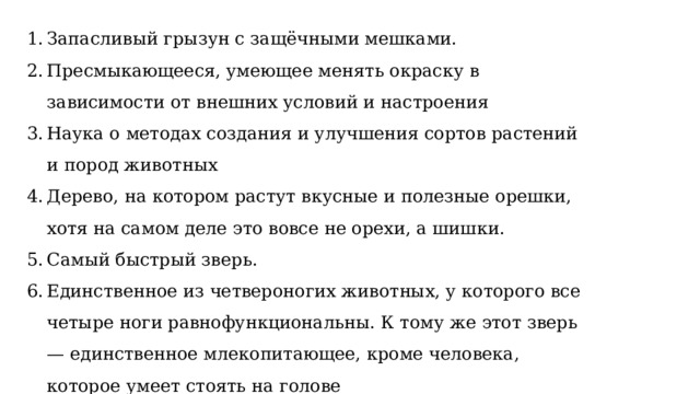 Запасливый грызун с защёчными мешками.  Пресмыкающееся, умеющее менять окраску в зависимости от внешних условий и настроения  Наука о методах создания и улучшения сортов растений и пород животных  Дерево, на котором растут вкусные и полезные орешки, хотя на самом деле это вовсе не орехи, а шишки.   Самый быстрый зверь.  Единственное из четвероногих животных, у которого все четыре ноги равнофункциональны. К тому же этот зверь — единственное млекопитающее, кроме человека, которое умеет стоять на голове  
