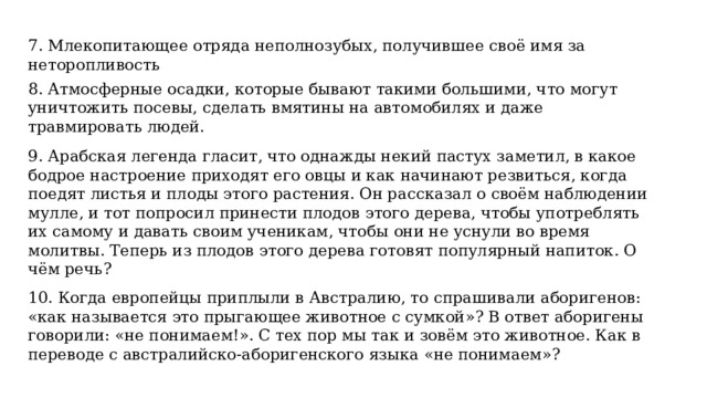7. Млекопитающее отряда неполнозубых, получившее своё имя за неторопливость  8. Атмосферные осадки, которые бывают такими большими, что могут уничтожить посевы, сделать вмятины на автомобилях и даже травмировать людей. 9. Арабская легенда гласит, что однажды некий пастух заметил, в какое бодрое настроение приходят его овцы и как начинают резвиться, когда поедят листья и плоды этого растения. Он рассказал о своём наблюдении мулле, и тот попросил принести плодов этого дерева, чтобы употреблять их самому и давать своим ученикам, чтобы они не уснули во время молитвы. Теперь из плодов этого дерева готовят популярный напиток. О чём речь?  10. Когда европейцы приплыли в Австралию, то спрашивали аборигенов: «как называется это прыгающее животное с сумкой»? В ответ аборигены говорили: «не понимаем!». С тех пор мы так и зовём это животное. Как в переводе с австралийско-аборигенского языка «не понимаем»?  