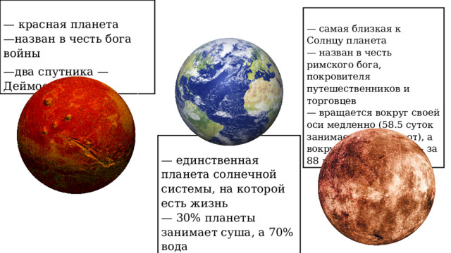  — красная планета  —назван в честь бога войны — два спутника — Деймос и Фобос  — самая близкая к Солнцу планета  — назван в честь римского бога, покровителя путешественников и торговцев  — вращается вокруг своей оси медленно (58.5 суток занимает один оборот), а вокруг солнца быстро – за 88 дней.  — единственная планета солнечной системы, на которой есть жизнь  — 30% планеты занимает суша, а 70% вода 