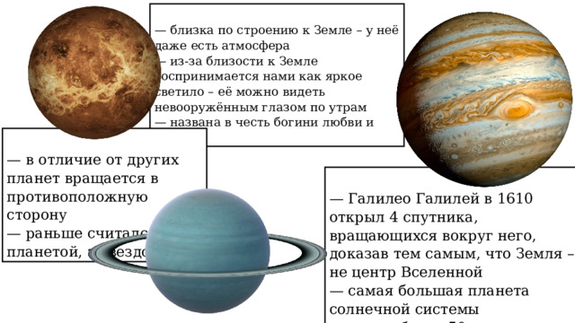  — близка по строению к Земле – у неё даже есть атмосфера  — из-за близости к Земле воспринимается нами как яркое светило – её можно видеть невооружённым глазом по утрам  — названа в честь богини любви и красоты  — в отличие от других планет вращается в противоположную сторону  — раньше считался не планетой, а звездой  — Галилео Галилей в 1610 открыл 4 спутника, вращающихся вокруг него, доказав тем самым, что Земля – не центр Вселенной  — самая большая планета солнечной системы  — у него более 50 спутников 