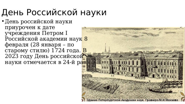 День Российской науки День российской науки приурочен к дате учреждения Петром I Российской академии наук 8 февраля (28 января – по старому стилю) 1724 года. В 2023 году День российской науки отмечается в 24-й раз 