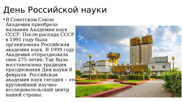 День Российской науки В Советском Союзе Академия приобрела название Академии наук СССР. После распада СССР в 1991 году была организована Российская академия наук. В 1999 году Академия отпраздновала свое 275-летие. Так была восстановлена традиция празднования Дня науки 8 февраля. Российская академия наук сегодня – это крупнейший научно-исследовательский центр нашей страны. 