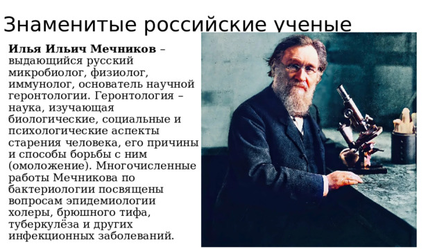 Знаменитые российские ученые Илья Ильич Мечников – выдающийся русский микробиолог, физиолог, иммунолог, основатель научной геронтологии. Геронтология – наука, изучающая биологические, социальные и психологические аспекты старения человека, его причины и способы борьбы с ним (омоложение). Многочисленные работы Мечникова по бактериологии посвящены вопросам эпидемиологии холеры, брюшного тифа, туберкулёза и других инфекционных заболеваний. 
