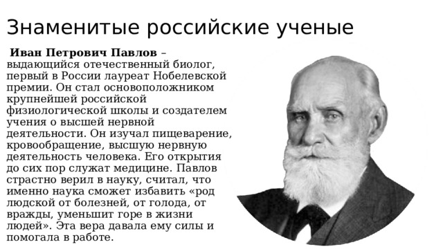 Знаменитые российские ученые  Иван Петрович Павлов – выдающийся отечественный биолог, первый в России лауреат Нобелевской премии. Он стал основоположником крупнейшей российской физиологической школы и создателем учения о высшей нервной деятельности. Он изучал пищеварение, кровообращение, высшую нервную деятельность человека. Его открытия до сих пор служат медицине. Павлов страстно верил в науку, считал, что именно наука сможет избавить «род людской от болезней, от голода, от вражды, уменьшит горе в жизни людей». Эта вера давала ему силы и помогала в работе. 