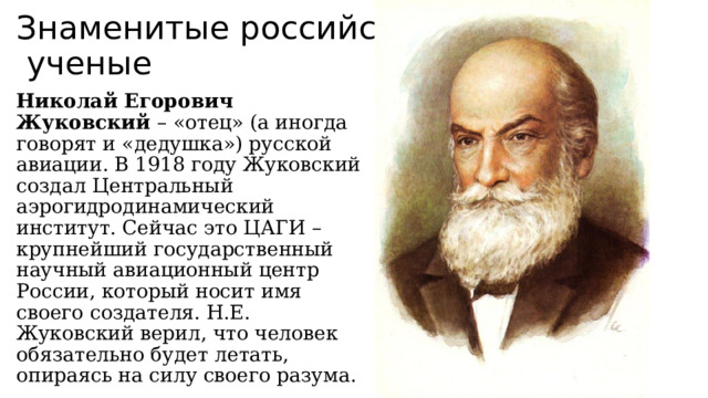 Знаменитые российские  ученые Николай Егорович Жуковский – «отец» (а иногда говорят и «дедушка») русской авиации. В 1918 году Жуковский создал Центральный аэрогидродинамический институт. Сейчас это ЦАГИ – крупнейший государственный научный авиационный центр России, который носит имя своего создателя. Н.Е. Жуковский верил, что человек обязательно будет летать, опираясь на силу своего разума. 