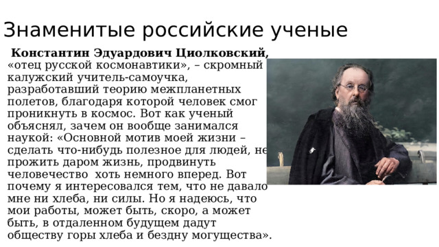 Знаменитые российские ученые  Константин Эдуардович Циолковский, «отец русской космонавтики», – скромный калужский учитель-самоучка, разработавший теорию межпланетных полетов, благодаря которой человек смог проникнуть в космос. Вот как ученый объяснял, зачем он вообще занимался наукой: «Основной мотив моей жизни – сделать что-нибудь полезное для людей, не прожить даром жизнь, продвинуть человечество хоть немного вперед. Вот почему я интересовался тем, что не давало мне ни хлеба, ни силы. Но я надеюсь, что мои работы, может быть, скоро, а может быть, в отдаленном будущем дадут обществу горы хлеба и бездну могущества». 