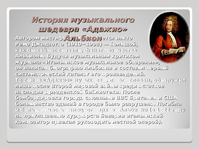 История музыкального шедевра «Адажио» Альбион Автором мистификации считается некто Ремо Джадзотто (1910−1998) — большой, как бы сейчас сказали, фанат творчества Альбиони. Будучи музыкальным критиком журнала «Итальянское музыкальное обозрение», он написал биографию Альбиони и составил первый систематический каталог его произведений. То самое «Адажио» музыковед, по его словам, обнаружил лишь после Второй мировой войны среди остатков наследия Дрезденской библиотеки. После бомбардировки города союзными ВВС Британии и США большинство зданий в городе было разрушено. Погибла и большая часть немецкого архива Альбиони (в 1722 году по приглашению курфюрста Баварии итальянский композитор приехал руководить местной оперой). 
