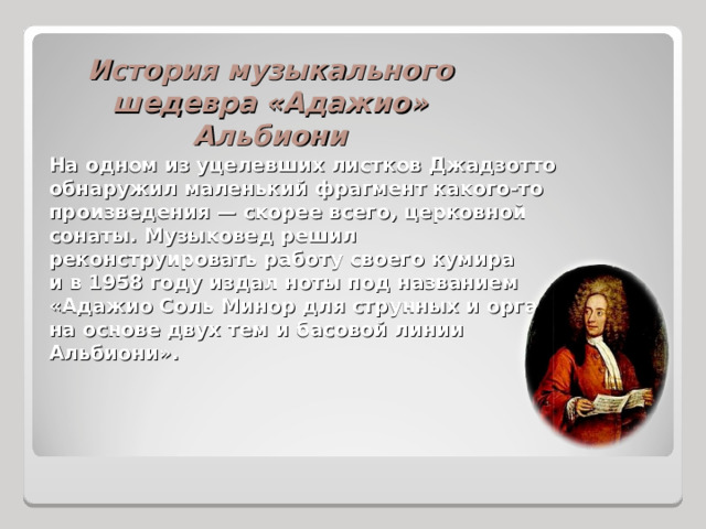 История музыкального шедевра «Адажио» Альбиони На одном из уцелевших листков Джадзотто обнаружил маленький фрагмент какого-то произведения — скорее всего, церковной сонаты. Музыковед решил реконструировать работу своего кумира и в 1958 году издал ноты под названием «Адажио Соль Минор для струнных и органа на основе двух тем и басовой линии Альбиони». 