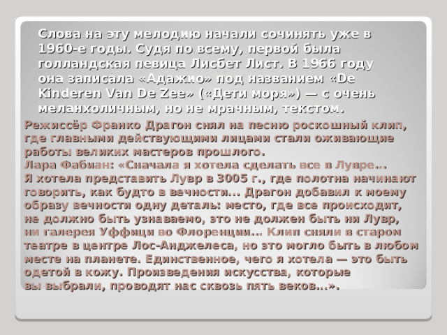 Слова на эту мелодию начали сочинять уже в 1960-е годы. Судя по всему, первой была голландская певица Лисбет Лист. В 1966 году она записала «Адажио» под названием «De Kinderen Van De Zee» («Дети моря») — с очень меланхоличным, но не мрачным, текстом. Режиссёр Франко Драгон снял на песню роскошный клип, где главными действующими лицами стали оживающие работы великих мастеров прошлого. Лара Фабиан: «Сначала я хотела сделать все в Лувре... Я хотела представить Лувр в 3005 г., где полотна начинают говорить, как будто в вечности... Драгон добавил к моему образу вечности одну деталь: место, где все происходит, не должно быть узнаваемо, это не должен быть ни Лувр, ни галерея Уффици во Флоренции... Клип сняли в старом театре в центре Лос-Анджелеса, но это могло быть в любом месте на планете. Единственное, чего я хотела — это быть одетой в кожу. Произведения искусства, которые вы выбрали, проводят нас сквозь пять веков...».  