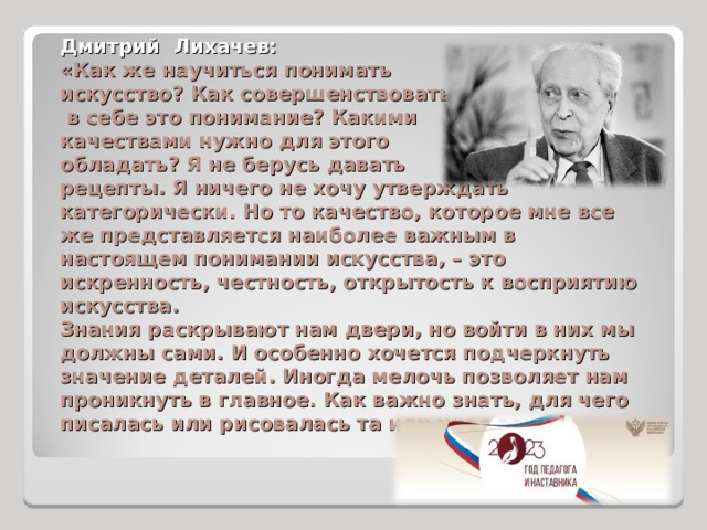 Дмитрий Лихачев: «Как же научиться понимать искусство? Как совершенствовать  в себе это понимание? Какими качествами нужно для этого обладать? Я не берусь давать рецепты. Я ничего не хочу утверждать категорически. Но то качество, которое мне все же представляется наиболее важным в настоящем понимании искусства, – это искренность, честность, открытость к восприятию искусства. Знания раскрывают нам двери, но войти в них мы должны сами. И особенно хочется подчеркнуть значение деталей. Иногда мелочь позволяет нам проникнуть в главное. Как важно знать, для чего писалась или рисовалась та или иная вещь!» 