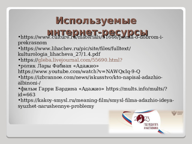 Используемые интернет-ресурсы https://www.culture.ru/materials/51666/pisma-o-dobrom-i-prekrasnom https://www.lihachev.ru/pic/site/files/fulltext/kulturologia_lihacheva_27/1.4.pdf https:// gleba.livejournal.com/55690.html? ролик Лары Фабиан « Адажио » https://www.youtube.com/watch?v=NAWQxIq-9-Q https://izbrannoe.com/news/iskusstvo/kto-napisal-adazhio-albinoni-/ фильм Гарри Бардина « Адажио » https://mults.info/mults/?id=663 https://kakoy-smysl.ru/meaning-film/smysl-filma-adazhio-ideya-syuzhet-narushennye-problemy 
