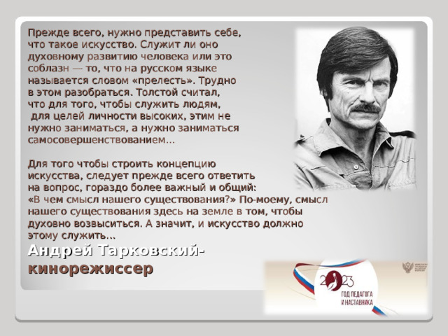 Прежде всего, нужно представить себе, что такое искусство. Служит ли оно духовному развитию человека или это соблазн — то, что на русском языке называется словом «прелесть». Трудно в этом разобраться. Толстой считал, что для того, чтобы служить людям,  для целей личности высоких, этим не нужно заниматься, а нужно заниматься самосовершенствованием...   Для того чтобы строить концепцию искусства, следует прежде всего ответить на вопрос, гораздо более важный и общий: «В чем смысл нашего существования?» По-моему, смысл нашего существования здесь на земле в том, чтобы духовно возвыситься. А значит, и искусство должно этому служить... Андрей Тарковский- кинорежиссер 