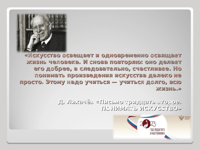 «Искусство освещает и одновременно освящает жизнь человека. И снова повторяю: оно делает его добрее, а следовательно, счастливее. Но понимать произведения искусства далеко не просто. Этому надо учиться — учиться долго, всю жизнь.»   Д. Лихачёв «Письмо тридцать второе.  ПОНИМАТЬ ИСКУССТВО»   